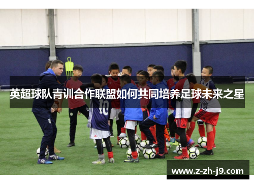 英超球队青训合作联盟如何共同培养足球未来之星
