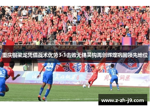 重庆铜梁龙凭借战术优势3-1击败无锡吴钩再创辉煌巩固领先地位 重庆铜梁龙凭借战术优势3-1击败无锡吴钩再创辉煌巩固领先地位