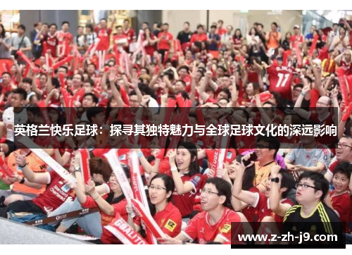 英格兰快乐足球:探寻其独特魅力与全球足球文化的深远影响 英格兰快乐足球:探寻其独特魅力与全球足球文化的深远影响