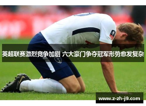 英超联赛激烈竞争加剧 六大豪门争夺冠军形势愈发复杂