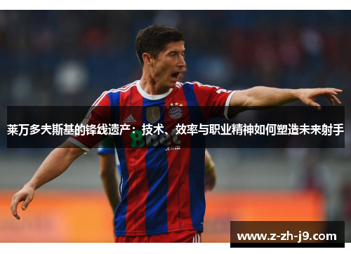 莱万多夫斯基的锋线遗产:技术、效率与职业精神如何塑造未来射手 莱万多夫斯基的锋线遗产:技术、效率与职业精神如何塑造未来射手