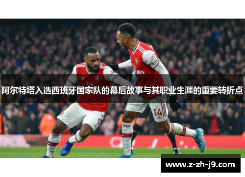 阿尔特塔入选西班牙国家队的幕后故事与其职业生涯的重要转折点 阿尔特塔入选西班牙国家队的幕后故事与其职业生涯的重要转折点