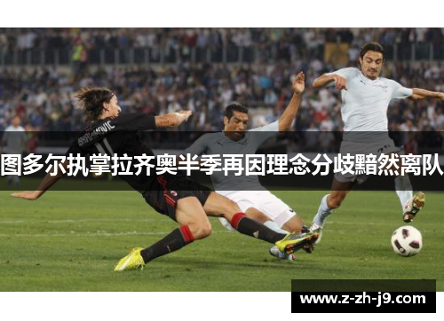 图多尔执掌拉齐奥半季再因理念分歧黯然离队 图多尔执掌拉齐奥半季再因理念分歧黯然离队