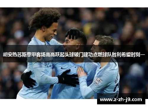 胡安热苏斯意甲客场高高跃起头球破门建功点燃球队胜利希望时刻一