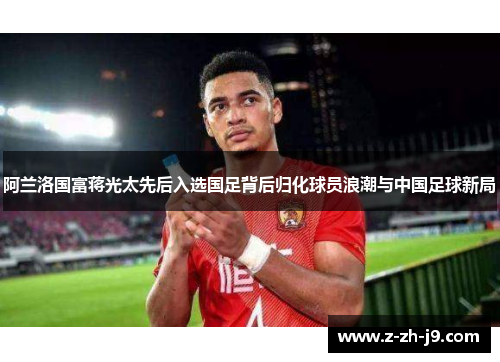 阿兰洛国富蒋光太先后入选国足背后归化球员浪潮与中国足球新局 阿兰洛国富蒋光太先后入选国足背后归化球员浪潮与中国足球新局
