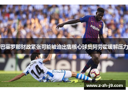 巴塞罗那财政紧张可能被迫出售核心球员阿劳霍缓解压力 巴塞罗那财政紧张可能被迫出售核心球员阿劳霍缓解压力