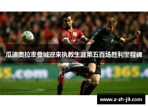 瓜迪奥拉率曼城迎来执教生涯第五百场胜利里程碑